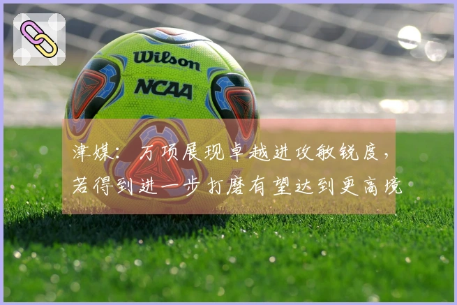 津媒：万项展现卓越进攻敏锐度，若得到进一步打磨有望达到更高境界