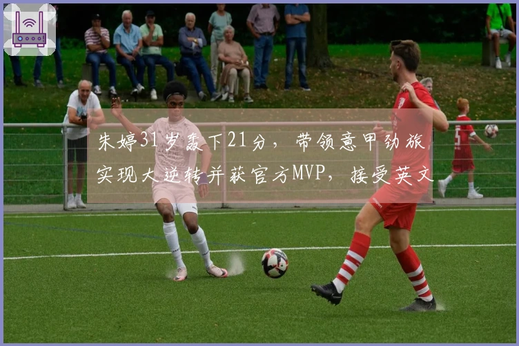 朱婷31岁轰下21分，带领意甲劲旅实现大逆转并获官方MVP，接受英文采访
