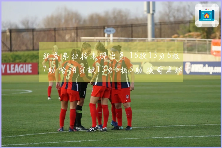 新秀弗拉格表现出色 16投13分6板7助 哈珀贡献13分5板5助 埃奇库姆14投10分