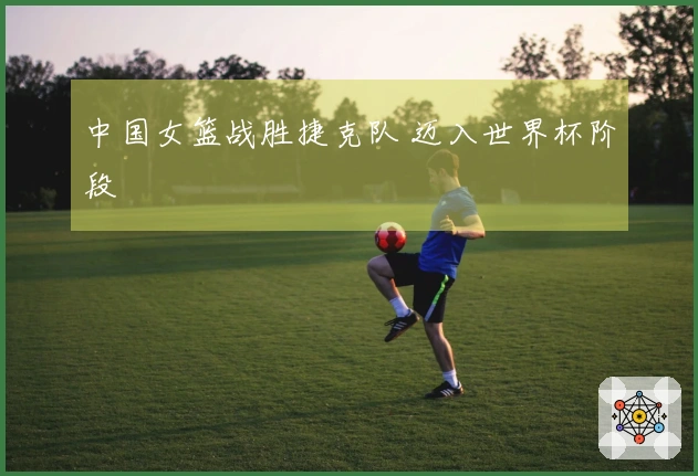 中国女篮战胜捷克队 迈入世界杯阶段