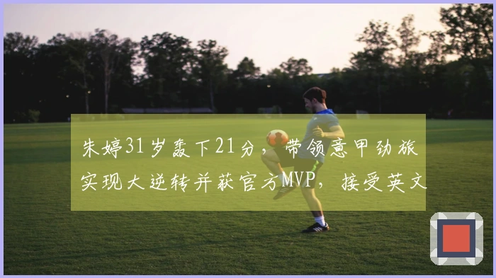 朱婷31岁轰下21分，带领意甲劲旅实现大逆转并获官方MVP，接受英文采访