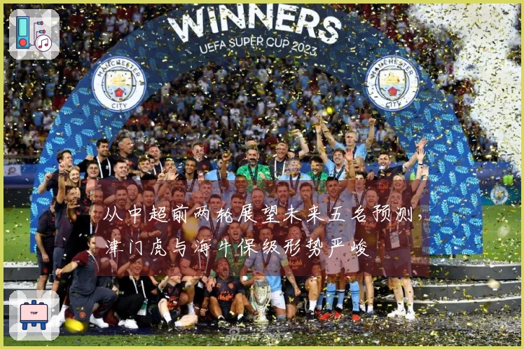 从中超前两轮展望未来五名预测，津门虎与海牛保级形势严峻