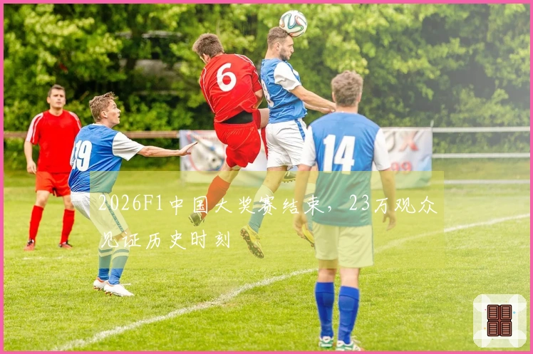 2026F1中国大奖赛结束，23万观众见证历史时刻